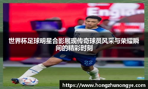 世界杯足球明星合影展现传奇球员风采与荣耀瞬间的精彩时刻