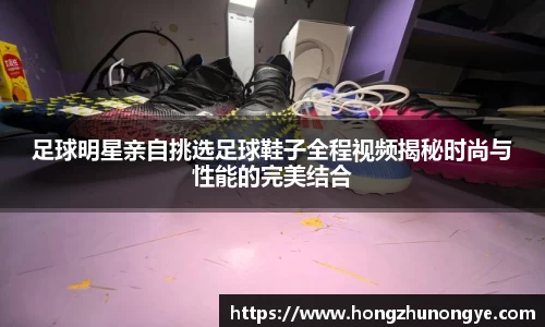 足球明星亲自挑选足球鞋子全程视频揭秘时尚与性能的完美结合